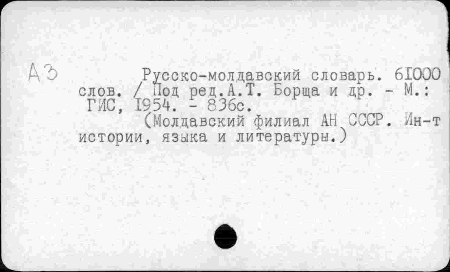 ﻿къ
Русско-молдавский словарь. 6IOOO слов. / Лод рец.А.Т. Борща и др. - М.: ГИС, 1954. - 836с.
(Молдавский филиал АН СССР. Ин-т истории, языка и литературы.)